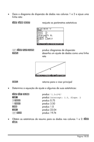 •   Gera o diagrama de dispersão de dados nas colunas 1 e 2 e ajsua uma
    linha reta:

    @)STAT @)£PAR @RESET        reajusta os parâmetros estatísticos




    L @)STAT @PLOT @SCATR       produz diagramas de dispersão
    @STATL                      desenha um ajuste de dados como uma linha
                                reta




    !CANCL                      retorna para o visor principal

•   Determina a equação de ajuste e algumas de suas estatísticas:

    @)STAT @)FIT@ @£LINE        produz   '1.5+2*X'
    @@@LR@@@                    produz   Intercept: 1.5, Slope: 2
    3 @PREDX                    produz   0.75
    1 @PREDY                    produz   3.50
    @CORR                       produz   1.0
    @@COV@@                     produz   23.04
    L@PCOV                      produz   19.74

•   Obtém as estatísticas de resumo para os dados nas colunas 1 e 2: @)STAT
    @)SUMS:




                                                                      Página 18-20
 
