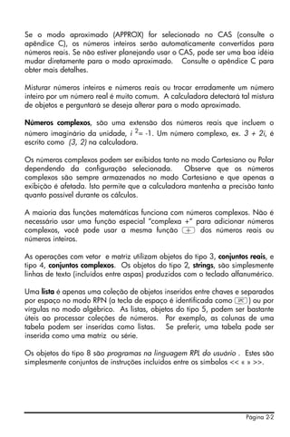 Se o modo aproximado (APPROX) for selecionado no CAS (consulte o
apêndice C), os números inteiros serão automaticamente convertidos para
números reais. Se não estiver planejando usar o CAS, pode ser uma boa idéia
mudar diretamente para o modo aproximado. Consulte o apêndice C para
obter mais detalhes.

Misturar números inteiros e números reais ou trocar erradamente um número
inteiro por um número real é muito comum. A calculadora detectará tal mistura
de objetos e perguntará se deseja alterar para o modo aproximado.

Números complexos, são uma extensão dos números reais que incluem o
número imaginário da unidade, i 2= -1. Um número complexo, ex. 3 + 2i, é
escrito como (3, 2) na calculadora.

Os números complexos podem ser exibidos tanto no modo Cartesiano ou Polar
dependendo da configuração selecionada.           Observe que os números
complexos são sempre armazenados no modo Cartesiano e que apenas a
exibição é afetada. Isto permite que a calculadora mantenha a precisão tanto
quanto possível durante os cálculos.

A maioria das funções matemáticas funciona com números complexos. Não é
necessário usar uma função especial “complexa +“ para adicionar números
complexos, você pode usar a mesma função + dos números reais ou
números inteiros.

As operações com vetor e matriz utilizam objetos do tipo 3, conjuntos reais, e
tipo 4, conjuntos complexos. Os objetos do tipo 2, strings, são simplesmente
linhas de texto (incluídos entre aspas) produzidos com o teclado alfanumérico.

Uma lista é apenas uma coleção de objetos inseridos entre chaves e separados
por espaço no modo RPN (a tecla de espaço é identificada como #) ou por
vírgulas no modo algébrico. As listas, objetos do tipo 5, podem ser bastante
úteis ao processar coleções de números. Por exemplo, as colunas de uma
tabela podem ser inseridas como listas. Se preferir, uma tabela pode ser
inserida como uma matriz ou série.

Os objetos do tipo 8 são programas na linguagem RPL do usuário . Estes são
simplesmente conjuntos de instruções incluídos entre os símbolos << « » >>.




                                                                     Página 2-2
 