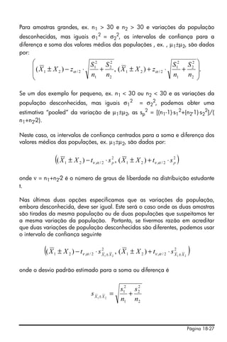 Para amostras grandes, ex. n1 > 30 e n2 > 30 e variações da população
desconhecidas, mas iguais σ12 = σ22, os intervalos de confiança para a
diferença e soma dos valores médios das populações , ex. , μ1±μ2, são dados
por:
     ⎛                    2   2                      2   2 ⎞
     ⎜ ( X ± X ) − z ⋅ S1 + S 2 , ( X ± X ) + z ⋅ S1 + S 2 ⎟.
     ⎜ 1      2     α /2
                         n1 n2
                                     1   2     α /2
                                                    n1 n2 ⎟
     ⎝                                                     ⎠

Se um dos exemplo for pequeno, ex. n1 < 30 ou n2 < 30 e as variações da
população desconhecidas, mas iguais σ12 = σ22, podemos obter uma
estimativa “pooled” da variação de μ1±μ2, as sp2 = [(n1-1)⋅s12+(n2-1)⋅s22]/(
n1+n2-2).

Neste caso, os intervalos de confiança centrados para a soma e diferença dos
valores médios das populações, ex. μ1±μ2, são dados por:


                (( X   1   ± X 2 ) − tν ,α / 2 ⋅ s 2 , ( X 1 ± X 2 ) + tν ,α / 2 ⋅ s 2
                                                   p                                 p   )
onde ν = n1+n2-2 é o número de graus de liberdade na distribuição estudante
t.

Nas últimas duas opções especificamos que as variações da população,
embora desconhecida, deve ser igual. Este será o caso onde as duas amostras
são tiradas da mesma população ou de duas populações que suspeitamos ter
a mesma variação da população. Portanto, se tivermos razão em acreditar
que duas variações de população desconhecidas são diferentes, podemos usar
o intervalo de confiança seguinte


         (( X   1
                                            2                                         2
                    ± X 2 ) − tν ,α / 2 ⋅ s X 1 ± X 2 , ( X 1 ± X 2 ) + tν ,α / 2 ⋅ s X 1 ± X 2   )
onde o desvio padrão estimado para a soma ou diferença é


                                                        s12 s 2
                                                              2
                                       s X1 ± X 2 =        +
                                                        n1 n2



                                                                                                  Página 18-27
 