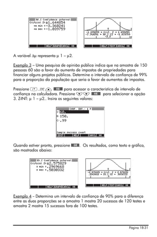 A variável Δμ representa μ 1 – μ2.

Exemplo 3 – Uma pesquisa de opinião pública indica que na amostra de 150
pessoas 60 são a favor do aumento de impostos de propriedades para
financiar alguns projetos públicos. Determine o intervalo de confiança de 99%
para a proporção da população que seria a favor de aumentos de impostos.

Pressione ‚Ù— @@@OK@@@ para acessar a característica de intervalo de
confiança na calculadora. Pressione ˜˜ @@@OK@@@ para selecionar a opção
3. Z-INT: μ 1 – μ2.. Insira os seguintes valores:




Quando estiver pronto, pressione @@@OK@@. Os resultados, como texto e gráfico,
são mostrados abaixo:




Exemplo 4 -- Determina um intervalo de confiança de 90% para a diferença
entre as duas proporções se a amostra 1 mostra 20 sucessos de 120 testes e
amostra 2 mostra 15 sucessos fora de 100 testes.




                                                                    Página 18-31
 