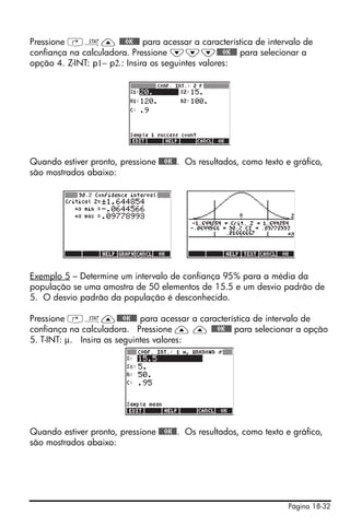 Pressione ‚Ù— @@@OK@@@ para acessar a característica de intervalo de
confiança na calculadora. Pressione ˜˜˜@@@OK@@@ para selecionar a
opção 4. Z-INT: p1− p2.: Insira os seguintes valores:




Quando estiver pronto, pressione @@@OK@@. Os resultados, como texto e gráfico,
são mostrados abaixo:




Exemplo 5 – Determine um intervalo de confiança 95% para a média da
população se uma amostra de 50 elementos de 15.5 e um desvio padrão de
5. O desvio padrão da população é desconhecido.

Pressione ‚Ù—@@@OK@@@ para acessar a característica de intervalo de
confiança na calculadora. Pressione — — @@@OK@@@ para selecionar a opção
5. T-INT: μ. Insira os seguintes valores:




Quando estiver pronto, pressione @@@OK@@. Os resultados, como texto e gráfico,
são mostrados abaixo:




                                                                    Página 18-32
 