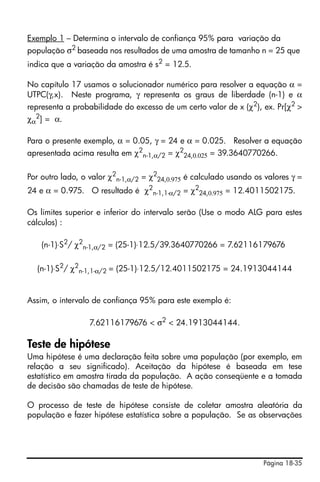 Exemplo 1 – Determina o intervalo de confiança 95% para variação da
população σ2 baseada nos resultados de uma amostra de tamanho n = 25 que
indica que a variação da amostra é s2 = 12.5.

No capítulo 17 usamos o solucionador numérico para resolver a equação α =
UTPC(γ,x). Neste programa, γ representa os graus de liberdade (n-1) e α
representa a probabilidade do excesso de um certo valor de x (χ2), ex. Pr[χ2 >
χα2] = α.

Para o presente exemplo, α = 0.05, γ = 24 e α = 0.025. Resolver a equação
apresentada acima resulta em χ2n-1,α/2 = χ224,0.025 = 39.3640770266.

Por outro lado, o valor χ2n-1,α/2 = χ224,0.975 é calculado usando os valores γ =
24 e α = 0.975. O resultado é χ2n-1,1-α/2 = χ224,0.975 = 12.4011502175.

Os limites superior e inferior do intervalo serão (Use o modo ALG para estes
cálculos) :

    (n-1)⋅S2/ χ2n-1,α/2 = (25-1)⋅12.5/39.3640770266 = 7.62116179676

  (n-1)⋅S2/ χ2n-1,1-α/2 = (25-1)⋅12.5/12.4011502175 = 24.1913044144


Assim, o intervalo de confiança 95% para este exemplo é:

                  7.62116179676 < σ2 < 24.1913044144.

Teste de hipótese
Uma hipótese é uma declaração feita sobre uma população (por exemplo, em
relação a seu significado). Aceitação da hipótese é baseada em tese
estatístico em amostra tirada da população. A ação conseqüente e a tomada
de decisão são chamadas de teste de hipótese.

O processo de teste de hipótese consiste de coletar amostra aleatória da
população e fazer hipótese estatística sobre a população. Se as observações




                                                                    Página 18-35
 