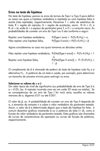 Erros no teste de hipótese
No teste de hipótese usamos os erros de termos de Tipo I e Tipo II para definir
os casos nos quais a hipótese verdadeira é rejeitada ou uma hipótese falsa é
aceita (não rejeitada), respectivamente. Deixemos T = valor de estatística de
teste, R = região de rejeição, A = região de aceitação, assim, R∩A = ∅, e
R∪A = Ω, onde Ω = o espaço de parâmetro para T, e ∅ = o conjunto vazio. As
probabilidades de cometer um erro do Tipo I ou II são conforme a seguir:

Rejeitar uma hipótese verdadeira,       Pr[Type I erro] = Pr[T∈R|H0] = α
Não rejeitar uma hipótese falsa,        Pr[Type II error] = Pr[T∈A|H1] = β

Agora consideremos os caso nos quais tomamos as decisões certas:

Não rejeitar uma hipótese verdadeira, Pr[Not(Type I error)] = Pr[T∈A|H0] = 1
                                      -α
Rejeitar uma hipótese falsa,          Pr[Not(Type II error)] = Pr [T∈R|H1] =
                                      1-β

O complemento de β é chamado de potênci do teste de hipótese nula H0 e a
alternativa H1. A potência de um teste é usada, por exemplo, para determinar
um tamanho de amostra mínimo para restringir os erros.

Selecionar os valores de α e β
Um valor típico de nível de significativo (ou probabilidade de erro de Tipo I) é
α = 0.05, (ex. A rejeição incorreta uma vez em cada 20 vezes na média). Se
as conseqüências de um erro de Tipo I for mais séria, escolha os valores
menores de α, digamos 0.01 ou até 0.001.

O valor de β, ex. A probabilidade de cometer um erro de Tipo II depende de
α, o tamanho da amostra n e sobre o valor verdadeiro do parâmetro testado.
Assim, o valor de β é determinado depois que o teste da hipótese for feita. é
comum desenhar gráficos mostrando β ou a potência do teste (1- β), como a
função do valor verdadeiro do parâmetro testado. Estes gráficos são chamados
de curvas de características de operação ou curvas de função de potência,
respectivamente.




                                                                    Página 18-37
 
