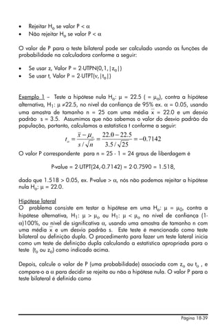 •   Rejeitar Ho se valor P < α
•   Não rejeitar Ho se valor P < α

O valor de P para o teste bilateral pode ser calculado usando as funções de
probabilidade na calculadora conforme a seguir:

•   Se usar z, Valor P = 2⋅UTPN(0,1,|zo|)
•   Se usar t, Valor P = 2⋅UTPT(ν,|to|)


Exemplo 1 -- Teste a hipótese nula Ho: μ = 22.5 ( = μo), contra a hipótese
alternativa, H1: μ ≠22.5, no nível da confiança de 95% ex. α = 0.05, usando
uma amostra de tamanho n = 25 com uma média⎯x = 22.0 e um desvio
padrão s = 3.5. Assumimos que não sabemos o valor do desvio padrão da
população, portanto, calculamos a estatística t conforme a seguir:
                          x − μ o 22.0 − 22.5
                   to =          =            = −0.7142
                          s/ n     3.5 / 25
O valor P correspondente para n = 25 - 1 = 24 graus de liberdagem é

             P-value = 2⋅UTPT(24,-0.7142) = 2⋅0.7590 = 1.518,

dado que 1.518 > 0.05, ex. P-value > α, nós não podemos rejeitar a hipótese
nula Ho: μ = 22.0.

Hipótese lateral
O problema consiste em testar a hipótese em uma Ho: μ = μ0, contra a
hipótese alternativa, H1: μ > μο ou H1: μ < μο no nível de confiança (1-
α)100%, ou nível de significativa α, usando uma amostra de tamanho n com
uma média⎯x e um desvio padrão s. Este teste é mencionado como teste
bilateral ou definição dupla. O procedimento para fazer um teste lateral inicia
como um teste de definição dupla calculando a estatística apropriada para o
teste (to ou zo) como indicado acima.

Depois, calcule o valor de P (uma probabilidade) associada com zο ou tο , e
compare-o a α para decidir se rejeita ou não a hipótese nula. O valor P para o
teste bilateral é definido como




                                                                   Página 18-39
 