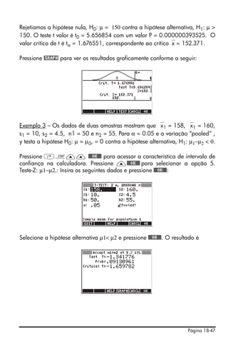 Rejetiamos a hipótese nula, H0: μ = 150 contra a hipótese alternativa, H1: μ >
150. O teste t valor é t0 = 5.656854 com um valor P = 0.000000393525. O
valor crítico de t é tα = 1.676551, correspondente ao crítico⎯x = 152.371.

Pressione @GRAPH para ver os resultados graficamente conforme a seguir:




Exemplo 3 – Os dados de duas amostras mostram que ⎯x1 = 158, ⎯x1 = 160,
s1 = 10, s2 = 4.5, n1 = 50 e n2 = 55. Para α = 0.05 e a variação “pooled” ,
y testa a hipótese H0: μ = μ0, = 0 contra a hipótese alternativa, H1: μ1−μ2 < 0.

Pressione ‚Ù—— @@@OK@@@ para acessar a característica de intervalo de
confiança na calculadora. Pressione —@@@OK@@@ para selecionar a opção 5.
Teste-Z: μ1−μ2.: Insira os seguintes dados e pressione @@@OK@@@:




Selecione a hipótese alternativa μ1< μ2 e pressione @@@OK@@@. O resultado é




                                                                      Página 18-47
 
