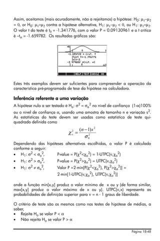Assim, aceitamos (mais acuradamente, não a rejeitamos) a hipótese: H0: μ1−μ2
= 0, or H0: μ1=μ2 contra a hipótese alternativa, H1: μ1−μ2 < 0, ou H1: μ1=μ2.
O valor t do teste é t0 = -1.341776, com o valor P = 0.09130961 e o t crítico
é –tα = -1.659782. Os resultados gráficos são:




Estes três exemplos devem ser suficientes para compreender a operação da
característica pré-programada de tese da hipótese na calculadora.

Inferência referente a uma variação
A hipótese nula a ser testado é Ho: σ2 = σo2 no nível de confiança (1-α)100%
ou o nível de confiança α, usando uma amostra de tamanho n e variação s2.
As estatísticas do teste devem ser usadas como estatística de teste qui-
quadrado definida como
                                     (n − 1) s 2
                               2
                              χo =       2
                                        σ0
Dependendo das hipóteses alternativas escolhidas, o valor P é calculado
conforme a seguir:
• H1: σ2 < σo2,      P-value = P(χ2<χo2) = 1-UTPC(ν,χo2)
•   H1: σ2 > σo2,       P-value = P(χ2>χo2) = UTPC(ν,χo2)
•   H1: σ2 ≠ σo2,       Valor P =2⋅min[P(χ2<χo2), P(χ2>χo2)] =
                        2⋅min[1-UTPC(ν,χo2), UTPC(ν,χo2)]

onde a função min[x,y] produz o valor mínimo de x ou y (de forma similar,
max[x,y] produz o valor máximo de x ou y). UTPC(ν,x) representa as
probabilidades de definição superior para ν = n - 1 graus de liberdade.

O critério de teste são os mesmos como nos testes de hipótese de médias, a
saber,
• Rejeita Ho se valor P < α
• Não rejeita Ho se valor P > α

                                                                  Página 18-48
 