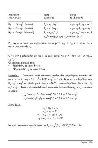 ____________________________________________________________________
Hipótesee                    Teste               Graus
alternativas                 estatístico         de liberdade
____________________________________________________________________
H1: σ12 < σ22 (lateral)      Fo = s22/s12         νN = n2-1, νD = n1-1
H1: σ12 > σ22 (lateral)           Fo = s12/s22            νN = n1-1, νD = n2-1
H1: σ12 ≠σ22 (bilateral)          Fo = sM2/sm2            νN = nM-1,νD = nm-1
                             sM2=max(s12,s22), sm2=min(s12,s22)
___________________________________________________________________
(*) nM é o valor correspondente de n para sM, e nm é o valor de n
correspondente de sm.
____________________________________________________________________

O valor P é calculador em todos os caso como: Valor P = P(F>Fo) = UTPF(νN,
νD,Fo)
Os critérios de teste são:
• Rejeitar Ho se valor P < α
• Não rejeitar Ho se valor P > α

Exemplo1 – Considere duas amostras tiradas das populações normais tais
como n1 = 21, n2 = 31, s12 = 0.36 e s22 = 0.25. Para testar a hipótese nula
Ho: σ12 = σ22, no nível significativo α = 0.05, contra a hipótese alternativa H1:
σ12 ≠ σ22. Para a hipótese bilateral, é necessário identificar sM e sm, conforme
a seguir:
             sM2=max(s12,s22) = max(0.36,0.25) = 0.36 = s12
              sm2=min(s12,s22) = max(0.36,0.25) = 0.25 = s22

Além disso,
                                nM = n1 = 21,
                                 nm = n2 = 31,
                            νN = nM - 1= 21-1=20,
                            νD = nm -1 = 31-1 =30.

Portanto, as estatísticas de teste F é Fo = sM2/sm2=0.36/0.25=1.44




                                                                     Página 18-50
 