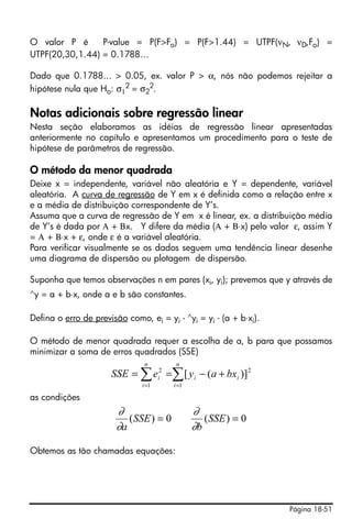 O valor P é      P-value = P(F>Fo) = P(F>1.44) = UTPF(νN, νD,Fo) =
UTPF(20,30,1.44) = 0.1788…

Dado que 0.1788... > 0.05, ex. valor P > α, nós não podemos rejeitar a
hipótese nula que Ho: σ12 = σ22.

Notas adicionais sobre regressão linear
Nesta seção elaboramos as idéias de regressão linear apresentadas
anteriormente no capítulo e apresentamos um procedimento para o teste de
hipótese de parâmetros de regressão.

O método da menor quadrada
Deixe x = independente, variável não aleatória e Y = dependente, variável
aleatória. A curva de regressão de Y em x é definida como a relação entre x
e a média de distribuição correspondente de Y’s.
Assuma que a curva de regressão de Y em x é linear, ex. a distribuição média
de Y’s é dada por Α + Βx. Y difere da média (Α + Β⋅x) pelo valor ε, assim Y
= Α + Β⋅x + ε, onde ε é a variável aleatória.
Para verificar visualmente se os dados seguem uma tendência linear desenhe
uma diagrama de dispersão ou plotagem de dispersão.

Suponha que temos observações n em pares (xi, yi); prevemos que y através de
∧y   = a + b⋅x, onde a e b são constantes.

Defina o erro de previsão como, ei = yi - ∧yi = yi - (a + b⋅xi).

O método de menor quadrada requer a escolha de a, b para que possamos
minimizar a soma de erros quadrados (SSE)
                                n         n
                      SSE = ∑ ei2 =∑ [ y i − (a + bxi )]2
                               i =1      i =1

as condições
                        ∂                       ∂
                           ( SSE ) = 0             ( SSE ) = 0
                        ∂a                      ∂b

Obtemos as tão chamadas equações:




                                                                   Página 18-51
 