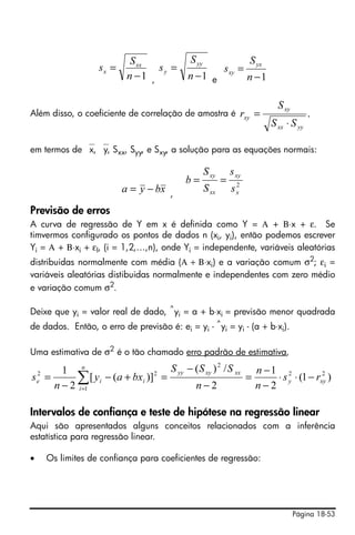 S xx          S yy                     S yx
                     sx =           sy =                  sxy =
                             n −1 ,         n −1 e                   n −1

                                                                              S xy
Além disso, o coeficiente de correlação de amostra é               rxy =                  .
                                                                            S xx ⋅ S yy

em termos de ⎯x, ⎯y, Sxx, Syy, e Sxy, a solução para as equações normais:

                                                   S xy       s xy
                                           b=             =    2
                            a = y − bx ,           S xx       sx

Previsão de erros
A curva de regressão de Y em x é definida como Y = Α + Β⋅x + ε. Se
timvermos configurado os pontos de dados n (xi, yi), então podemos escrever
Yi = Α + Β⋅xi + εI, (i = 1,2,…,n), onde Yi = independente, variáveis aleatórias
distribuidas normalmente com média (Α + Β⋅xi) e a variação comum σ2; εi =
variáveis aleatórias distibuidas normalmente e independentes com zero médio
e variação comum σ2.

Deixe que yi = valor real de dado, ^yi = a + b⋅xi = previsão menor quadrada
de dados. Então, o erro de previsão é: ei = yi - ^yi = yi - (a + b⋅xi).

Uma estimativa de σ2 é o tão chamado erro padrão de estimativa,

      1 n                        S yy − ( S xy ) 2 / S xx n − 1 2
s = 2
    e     ∑ [ yi − (a + bxi )] =
    n − 2 i =1
                              2

                                        n−2
                                                         =
                                                           n−2
                                                                              2
                                                               ⋅ s y ⋅ (1 − rxy )


Intervalos de confiança e teste de hipótese na regressão linear
Aqui são apresentados alguns conceitos relacionados com a inferência
estatística para regressão linear.

•       Os limites de confiança para coeficientes de regressão:




                                                                                     Página 18-53
 