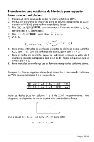 Procedimentos para estatísticas de inferência para regressão
linear usando a calculadora
1) Insira (x,y) como colunas de dados na matriz estatística ΣDAT.
2) Produz um diagrama de dispersão para as colunas apropriadas de ΣDAT
   e usa H- e V-VIEWS para verifivar a tendência linear.
3) Use ‚Ù˜˜@@@OK@@@, para encontrar a linha reta e obter a, b, sxy
   (covariação) e rxy (correlação).
4) Use ‚Ù˜@@@OK@@@, para obter ⎯x, ⎯y, sx, sy.
5) Calcule
                                                 n −1 2
                S xx = (n − 1) ⋅ s   2   se2 =                      2
                                                     ⋅ s y ⋅ (1 − rxy )
                                 ,   x           n−2
6) Para ambos intervalos de confiança ou testes de definção dupla, obtenha
   tα/2, com (1- α)100% de confiança da distribuição t com ν = n -2.
7) Para os testes de definição dupla ou individual, encontre o valor de t
   usando a equação apropriada para ou Α ou Β. Rejeite a hipótese nula se
   o valor de P < α.
8) Para intervalos de confiança use as fórmulas apropriadas conforme acima.


Exemplo 1 -- Para os seguintes dados (x,y), determine o intervalo de confiança
de 95% para a inclinação B e a interceção A


                   x     2.0     2.5       3.0       3.5     4.0
                   y     5.5     7.2       9.4      10.0     12.2


Insira os dados (x,y) nas colunas 1 e 2 de ΣDAT, respectivamente.                 Um
diagrama de dispersão de dados mostra uma boa tendência linear:




Use a opção Fit Data.. no menu ‚Ùpara obter:

                       3: '-.86 + 3.24*X'




                                                                          Página 18-55
 