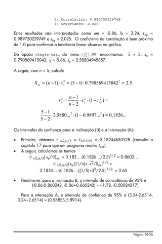 2: Correlation: 0.989720229749
                       1: Covariance: 2.025

Estes resultados são interprestados como um = -0.86, b = 3.24, rxy =
0.989720229749 e sxy = 2.025. O coeficiente de correlação é bem próximo
de 1.0 para confirmar a tendência linear observa no gráfico.

Da opção Single-var… do menu ‚Ù encontramos: ⎯x = 3, sx =
0.790569415042,⎯y = 8.86, sy = 2.58804945857.

A seguir, com n = 5, calcule


            S xx = (n − 1) ⋅ s x = (5 − 1) ⋅ 0.790569415042 2 = 2.5
                               2




                                  n −1 2
                         s e2 =                      2
                                      ⋅ s y ⋅ (1 − rxy ) =
                                  n−2
               5 −1
                    ⋅ 2.5880...2 ⋅ (1 − 0.9897...2 ) = 0.1826...
               5−2

Os intervalos de confiança para a inclinação (Β) e a interseção (A):

•    Primeiro, obtemos t n-2,α/2 = t3,0.025 = 3.18244630528 (consulte o
     capítulo 17 para que um programa resolva tν,a):
•    A seguir, calculamos os termos
          (t n-2,α/2)⋅se/√Sxx = 3.182…⋅(0.1826…/2.5)1/2 = 0.8602…
                     (t n-2,α/2)⋅se⋅[(1/n)+⎯x2/Sxx]1/2 =
               3.1824…⋅√0.1826…⋅[(1/5)+32/2.5] 1/2 = 2.65

•    Finalmente, para a inclinação B, o intervalo de coincidência de 95% é
           (-0.86-0.860242, -0.86+0.860242) = (-1.72, -0.00024217)

      Para a interseção A, o intervalo de confiança de 95% é (3.24-2.6514,
    3.24+2.6514) = (0.58855,5.8914).




                                                                      Página 18-56
 