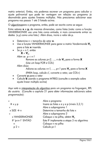 matriz anterior). Então, nós podemos escrever um programa para calcular o
ajuste polinomial que pode ter vantagem em relação ao programa já
desnvolvido para ajustes lineares múltiplos. Nós precsiamos adicionar esse
programa nso passos 1 até 3 listado acima.
O algoritimopara o programa, então, pode ser escrito como se segue:
Entre vetores x e y, de mesmas dimensões, como listas (nota: como a função
VANDERMONDE usa uma lista como entrada, é mais conveniente entrar os
dados (x,y) como uma lista.) Além disso, insira o valor de p.

    •   Determine n = tamanho de vetor x.
    •   Use a função VANDERMONDE para gerar a matriz Vandermonde Vn
        para a lista x inserida.
    •   Se p = n-1, então
           X = Vn,
        Além se p < n-1
                 Remove as colunas p+2, …, n de Vn para a forma X
                 (Use um loop FOR e COL-)
        Além disso
                 Adiona as colunas n+1, …, p+1 para Vn para a forma X
                  (PARA loop, calcule xi, converte o vetor, use COL+)
    •   Converte y para o vetor
    •   Calcule b usando o programa MTREG (consulte o exemplo sobre
        ajuste linear múltiplo acima)

Aqui está a interpretação do algoritmo para um programa na linguagem RPL
do usuário. (Consulte o capítulo 21 para obter informações adicionais sobre
programação):

«                              Abre o programa
    xyp                        Insera as listas x e y e p (níveis 3,2,1)
«                              Abre o subprograma 1
 x SIZE    n                   Determine o tamanho da lista x
«                              Abre o subprograma 2
   x VANDERMONDE               Coloque x na pilha, obtém Vn
   IF ‘p<n-1’ ENTÃO            Este IF implementa a etapa 3 no algoritmo
     n                         Coloque n na pilha
     p2+                       Calcule p+1




                                                                Página 18-61
 