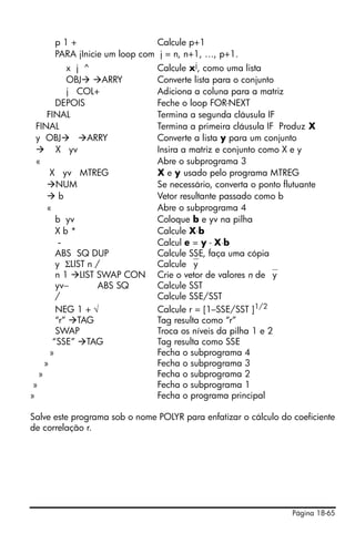 p1+                      Calcule p+1
      PARA jInicie um loop com j = n, n+1, …, p+1.
            x j ^              Calcule xj, como uma lista
            OBJ      ARRY      Converte lista para o conjunto
            j COL+             Adiciona a coluna para a matriz
         DEPOIS                Feche o loop FOR-NEXT
      FINAL                    Termina a segunda cláusula IF
  FINAL                        Termina a primeira cláusula IF Produz X
  y OBJ          ARRY          Converte a lista y para um conjunto
         X yv                  Insira a matriz e conjunto como X e y
  «                            Abre o subprograma 3
       X yv MTREG              X e y usado pelo programa MTREG
         NUM                   Se necessário, converta o ponto flutuante
          b                    Vetor resultante passado como b
      «                        Abre o subprograma 4
         b yv                  Coloque b e yv na pilha
         Xb*                   Calcule X⋅b
          -                    Calcul e = y - X⋅b
         ABS SQ DUP            Calcule SSE, faça uma cópia
         y ΣLIST n /           Calcule ⎯y
         n 1 LIST SWAP CON     Crie o vetor de valores n de ⎯y
         yv−       ABS SQ      Calcule SST
         /                     Calcule SSE/SST
         NEG 1 + √             Calcule r = [1–SSE/SST ]1/2
         “r” TAG               Tag resulta como “r”
         SWAP                  Troca os níveis da pilha 1 e 2
        “SSE” TAG              Tag resulta como SSE
       »                       Fecha o subprograma 4
     »                         Fecha o subprograma 3
   »                           Fecha o subprograma 2
 »                             Fecha o subprograma 1
»                              Fecha o programa principal

Salve este programa sob o nome POLYR para enfatizar o cálculo do coeficiente
de correlação r.




                                                                 Página 18-65
 