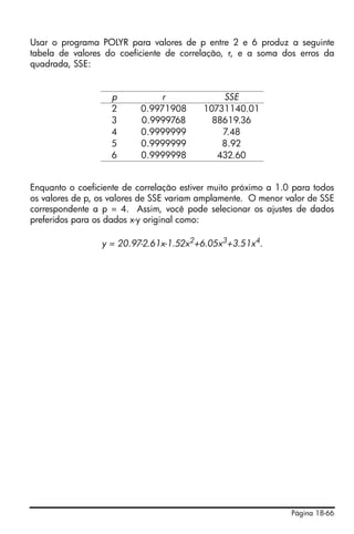 Usar o programa POLYR para valores de p entre 2 e 6 produz a seguinte
tabela de valores do coeficiente de correlação, r, e a soma dos erros da
quadrada, SSE:


                    p           r             SSE
                    2      0.9971908      10731140.01
                    3      0.9999768        88619.36
                    4      0.9999999          7.48
                    5      0.9999999          8.92
                    6      0.9999998         432.60


Enquanto o coeficiente de correlação estiver muito próximo a 1.0 para todos
os valores de p, os valores de SSE variam amplamente. O menor valor de SSE
correspondente a p = 4. Assim, você pode selecionar os ajustes de dados
preferidos para os dados x-y original como:

                 y = 20.97-2.61x-1.52x2+6.05x3+3.51x4.




                                                                Página 18-66
 