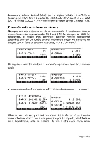 Enquanto o sistema decimal (DEC) tem 10 dígitos (0,1,2,3,4,5,6,7,8,9), o
hexadecimal (HEX) tem 16 dígitos (0,1,2,3,4,5,6,7,8,9,A,B,C,D,E,F), o octal
(OCT) 8 dígitos (0,1,2,3,4,5,6,7) e o binário (BIN) tem apenas 2 dígitos (0,1).

Conversão entre os sistemas de números
Qualquer que seja o sistema de númeo selecionado, é mencionado como o
sistema binário paa usar as funções R B and B R. Por exemplo, se @HEX ! for
selecionado, a função B R converterá qualquer número hexadecimal
(precedido de #) em um número decimal, enquanto a função R B funciona na
direção oposta. Tente os seguintes exercícios, HEX é a base atual:




Os seguintes exemplos mostram as conversões quando a base for o sistema
octal:




Apresentamos as transformações usando o sistema binário como a base atual:




Observe que cada vez que inserir um número iniciando com #, você obtém
como entrada o número que inseriu precedido por # e seguido pela letra h, o
ou b (hexadecimal, octal ou binário). O tipo e letra usada como sufixo




                                                                    Página 19-3
 
