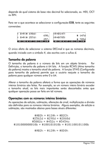 depende de qual sistema de base não decimal foi selecionado, ex. HEX, OCT
ou BIN.


Para ver o que acontece se seleccionar a configuração @DEC@, tente as seguintes
conversões:




O único efeito de selecionar o sistema DECimal é que os números decimais,
quando iniciado com o símbolo #, são escritos com o sufixo d.

Tamanho da palavra
O tamanho da palavra é o número de bits em um objeto binário.          Por
Definição, o tamanho da palavra é 64 bits. A função RCWS (Ativa tamanho
da palavra) mostra o tamanho atual da palavra. A função STWS (Configurada
para tamanho de palavra) permite que o usuário reajuste o tamanho da
palavra para qualquer número entre 0 e 64.

Alterar o tamanho da palavra afetará a forma que as operações de números
inteiros binários são feitas. Por exemplo, se um número inteiro binário exceder
o tamanho atual, os bits mais importantes serão descartados antes que
qualquer operação possa ser feita em tal número.

Operações com os números inteiros binários
As operações de adição, subtração, alteração de sinal, multiplicação e divisão
são definidas para os números inteiros binários. Alguns exemplos, de adição e
subtração, são mostrados abaixo para bases atuais diferentes:

                # 02h + #12 h = #B2Ch
               #2562d + #298d = #2860d
               #5002o + #452o = #5454o
    #101000000010b + #100101010b = #101100101100b

                        # 02h - #12 h = #8D8h



                                                                    Página 19-4
 