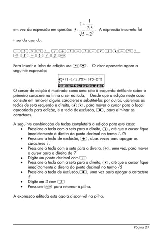 1
                                      1+
em vez da expressão em questão: 5 ⋅   7.5 . A expressão incorreta foi
                                    5 − 23
inserida usando:

³5*„Ü1+1/1.75™/„Ü
R5-2Q3`

Para inserir a linha de edição use „˜. O visor apresenta agora a
seguinte expressão:




O cursor de edição é mostrado como uma seta à esquerda cintilante sobre o
primeiro caractere na linha a ser editada. Desde que a edição neste caso
consiste em remover alguns caracteres e substituí-los por outros, usaremos as
teclas de seta esquerda e direita, š™, para mover o cursor para o local
apropriado para edição, e a tecla de exclusão, ƒ, para eliminar os
caracteres.

A seguinte combinação de teclas completará a edição para este caso:
    • Pressione a tecla com a seta para a direita, ™, até que o cursor fique
        imediatamente à direita do ponto decimal no termo 1.75
    • Pressione a tecla de exclusão, ƒ, duas vezes para apagar os
        caracteres 1.
    • Pressione a tecla com a seta para a direita, ™, uma vez, para mover
        o cursor para à direita de 7
    • Digite um ponto decimal com .
    • Pressione a tecla com a seta para a direita, ™, até que o cursor fique
        imediatamente à direita do ponto decimal no termo √5
    • Pressione a tecla de exclusão, ƒ, uma vez para apagar o caractere
        5.
    • Digite um 3 com 3
    • Pressione ` para retornar à pilha.

A expressão editada está agora disponível na pilha.




                                                                      Página 2-7
 