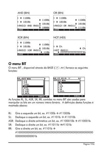 AND (BIN)                         OR (BIN)




        XOR (BIN)                         NOT (HEX)




O menu BIT
O menu BIT , disponível através da BASE (‚ã) fornece as seguintes
funções:




As funções RL, SL, ASR, SR, RR, contidas no menu BIT são usadas para
manipular os bits em um número inteiro binário. A definição destas funções é
mostrada abaixo:


RL:   Gire a esquerda um bit, ex. #1100b       #11000b
SL:   Desloque a esquerda um bit, ex. #1101b         #11010b
ASR: Desloque a direita aritimética um bit, ex. #1100010b      #110001b
SR:   Desloque a direita um bit, ex. #11011b     #1101b
RR:   Gire a direita um bit, ex. #1101b
      #1000000000000000000000000000000000000000000000000
      0000000000001b


                                                                   Página 19-6
 
