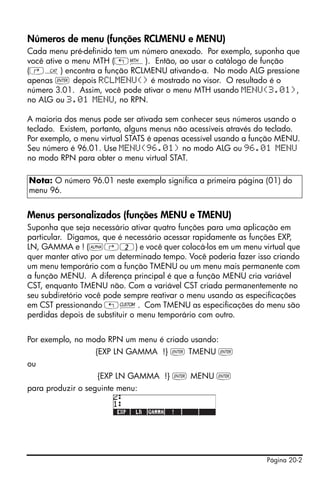 Números de menu (funções RCLMENU e MENU)
Cada menu pré-definido tem um número anexado. Por exemplo, suponha que
você ative o menu MTH („´). Então, ao usar o catálogo de função
(‚N) encontra a função RCLMENU ativando-a. No modo ALG pressione
apenas ` depois RCLMENU() é mostrado no visor. O resultado é o
número 3.01. Assim, você pode ativar o menu MTH usando MENU(3.01),
no ALG ou 3.01 MENU, no RPN.

A maioria dos menus pode ser ativada sem conhecer seus números usando o
teclado. Existem, portanto, alguns menus não acessíveis através do teclado.
Por exemplo, o menu virtual STATS é apenas acessível usando a função MENU.
Seu número é 96.01. Use MENU(96.01) no modo ALG ou 96.01 MENU
no modo RPN para obter o menu virtual STAT.

Nota: O número 96.01 neste exemplo significa a primeira página (01) do
menu 96.


Menus personalizados (funções MENU e TMENU)
Suponha que seja necessário ativar quatro funções para uma aplicação em
particular. Digamos, que é necessário acessar rapidamente as funções EXP,
LN, GAMMA e ! (~‚2) e você quer colocá-los em um menu virtual que
quer manter ativo por um determinado tempo. Você poderia fazer isso criando
um menu temporário com a função TMENU ou um menu mais permanente com
a função MENU. A diferença principal é que a função MENU cria variável
CST, enquanto TMENU não. Com a variável CST criada permanentemente no
seu subdiretório você pode sempre reativar o menu usando as especificações
em CST pressionando „£. Com TMENU as especificações do menu são
perdidas depois de substituir o menu temporário com outro.


Por exemplo, no modo RPN um menu é criado usando:
                  {EXP LN GAMMA !} ` TMENU `
ou
                   {EXP LN GAMMA !} ` MENU `
para produzir o seguinte menu:




                                                                 Página 20-2
 