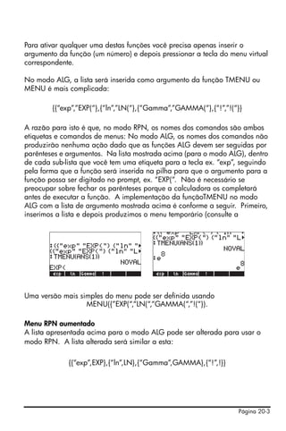 Para ativar qualquer uma destas funções você precisa apenas inserir o
argumento da função (um número) e depois pressionar a tecla do menu virtual
correspondente.

No modo ALG, a lista será inserida como argumento da função TMENU ou
MENU é mais complicada:

        {{“exp”,”EXP(“},{“ln”,”LN(“},{“Gamma”,”GAMMA(“},{“!”,”!(“}}

A razão para isto é que, no modo RPN, os nomes dos comandos são ambos
etiquetas e comandos de menus: No modo ALG, os nomes dos comandos não
produzirão nenhuma ação dado que as funções ALG devem ser seguidas por
parênteses e argumentos. Na lista mostrada acima (para o modo ALG), dentro
de cada sub-lista que você tem uma etiqueta para a tecla ex. “exp”, seguindo
pela forma que a função será inserida na pilha para que o argumento para a
função possa ser digitado no prompt, ex. “EXP(“. Não é necessário se
preocupar sobre fechar os parênteses porque a calculadora os completará
antes de executar a função. A implementação da funçãoTMENU no modo
ALG com a lista de argumento mostrada acima é conforme a seguir. Primeiro,
inserimos a lista e depois produzimos o menu temporário (consulte a




Uma versão mais simples do menu pode ser definida usando
                  MENU({”EXP(“,“LN(“,“GAMMA(“,”!(“}).

Menu RPN aumentado
A lista apresentada acima para o modo ALG pode ser alterada para usar o
modo RPN. A lista alterada será similar a esta:

             {{“exp”,EXP},{“ln”,LN},{“Gamma”,GAMMA},{“!”,!}}




                                                                  Página 20-3
 