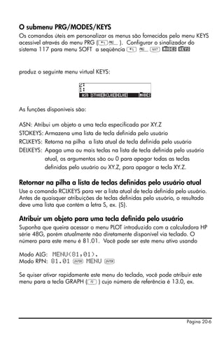 O submenu PRG/MODES/KEYS
Os comandos úteis em personalizar os menus são fornecidos pelo menu KEYS
acessível através do menu PRG („°). Configurar o sinalizador do
sistema 117 para menu SOFT a seqüência „ °L @)MODES @)KEYS


produz o seguinte menu virtual KEYS:




As funções disponíveis são:

ASN: Atribui um objeto a uma tecla especificada por XY.Z
STOKEYS: Armazena uma lista de tecla definida pelo usuário
RCLKEYS: Retorna na pilha a lista atual de tecla definida pelo usuário
DELKEYS: Apaga uma ou mais teclas na lista de tecla definida pelo usuário
          atual, os argumentos são ou 0 para apagar todas as teclas
          definidas pelo usuário ou XY.Z, para apagar a tecla XY.Z.

Retornar na pilha a lista de teclas definidas pelo usuário atual
Use o comando RCLKEYS para ver a lista atual de tecla definida pelo usuário.
Antes de quaisquer atribuições de teclas definidas pelo usuário, o resultado
deve uma lista que contém a letra S, ex. {S}.

Atribuir um objeto para uma tecla definida pelo usuário
Suponha que queira acessar o menu PLOT introduzido com a calculadora HP
série 48G, porém atualmente não diretamente disponível via teclado. O
número para este menu é 81.01. Você pode ser este menu ativo usando

Modo ALG: MENU(81,01).
Modo RPN: 81.01 ` MENU `

Se quiser ativar rapidamente este menu do teclado, você pode atribuir este
menu para a tecla GRAPH (C) cujo número de referência é 13.0, ex.




                                                                      Página 20-6
 