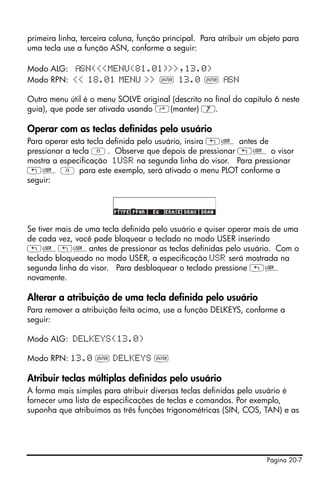 primeira linha, terceira coluna, função principal. Para atribuir um objeto para
uma tecla use a função ASN, conforme a seguir:

Modo ALG:  SN(<<MENU(81.01)>>,13.0)
Modo RPN: << 18.01 MENU >> ` 13.0 `                       SN

Outro menu útil é o menu SOLVE original (descrito no final do capítulo 6 neste
guia), que pode ser ativada usando ‚(manter) 7.

Operar com as teclas definidas pelo usuário
Para operar esta tecla definida pelo usuário, insira „Ì antes de
pressionar a tecla C. Observe que depois de pressionar „Ì o visor
mostra a especificação 1USR na segunda linha do visor. Para pressionar
„Ì C para este exemplo, será ativado o menu PLOT conforme a
seguir:




Se tiver mais de uma tecla definida pelo usuário e quiser operar mais de uma
de cada vez, você pode bloquear o teclado no modo USER inserindo
„Ì„Ìantes de pressionar as teclas definidas pelo usuário. Com o
teclado bloqueado no modo USER, a especificação USR será mostrada na
segunda linha do visor. Para desbloquear o teclado pressione „Ì
novamente.

Alterar a atribuição de uma tecla definida pelo usuário
Para remover a atribuição feita acima, use a função DELKEYS, conforme a
seguir:

Modo ALG: DELKEYS(13.0)

Modo RPN: 13.0 ` DELKEYS `

Atribuir teclas múltiplas definidas pelo usuário
A forma mais simples para atribuir diversas teclas definidas pelo usuário é
fornecer uma lista de especificações de teclas e comandos. Por exemplo,
suponha que atribuímos as três funções trigonométricas (SIN, COS, TAN) e as




                                                                     Página 20-7
 