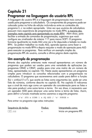 Capítulo 21
Programar na linguagem do usuário RPL
A linguagem do usuário RPL é a linguagem de programação mais comum
usada para programar a calculadora. Os componentes do programa pode ser
colocado juntos na linha de edição incluindo-os entre os conteúdos do
programa Ç È na ordem apropriada. Uma vez que usuários de calculadora
possuem mais experiência de programação no modo RPN, a maioria dos
exemplos neste capítulo será apresentada no modo RPN. Além disso, para
facilitar a entrada de comandos de programação, sugerimos que você
configure seu sinalizador de sistema 117 para menus SOFT. O programa
funciona igualmente no modo ALG uma vez e foi depurado e testado no modo
RPN. Se preferir trabalhar no modo ALG, aprenda apenas como fazer a
programação no modo RPN e depois reajustar o modo de operação para ALG
para executar os programas. Para verificar um exemplo simples da
programação RPL do usuário, consulte a última página deste capítulo.

Um exemplo de programação
Através dos capítulos anteriores neste manual apresentamos um número de
programas que podem ser usados para uma variedade de aplicações (ex.
programas CRMC e CRMT, usados para criar uma matriz de um número de
listas, apresentadas no capitulo 10). Nesta seção apresentamos um programa
simples para introduzir os conceitos relacionados com a programação na
calculadora. O programa que escreveremos será usado para definir a função
f(x) = sinh(x)/(1+x2), que aceita as listas como argumentos (ex. pode ser uma
lista de números, conforme descrito no capítulo 8). No capítulo 8 indicamos
que o sinal de mais age como um operador de concatenação para as listas e
não para produzir uma soma termo a termo. Em vez disso, é necessário usar
um operador ADD para alcançar uma soma termo a termo de listas. Assim,
para definir a função mostrada acima usaremos o seguinte programa:
          «'x' STO x SINH 1 x SQ ADD / 'x' PURGE »
Para entrar no programa siga estas instruções:


Sequência de teclas:             Produz:         Interpretada como:
‚å                               «               Inicia um programa RPL




                                                                   Página 21-1
 