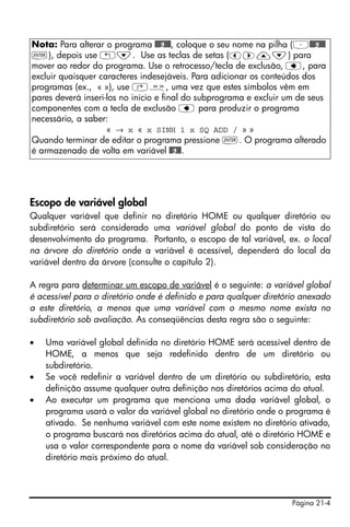 Nota: Para alterar o programa @@@g@@@, coloque o seu nome na pilha (³@@@g@@@
`), depois use „˜. Use as teclas de setas (š™—˜) para
mover ao redor do programa. Use o retrocesso/tecla de exclusão, ƒ, para
excluir quaisquer caracteres indesejáveis. Para adicionar os conteúdos dos
programas (ex., « »), use ‚å, uma vez que estes símbolos vêm em
pares deverá inseri-los no início e final do subprograma e excluir um de seus
componentes com a tecla de exclusão ƒ para produzir o programa
necessário, a saber:
                    « → x « x SINH 1 x SQ ADD / » »
Quando terminar de editar o programa pressione `. O programa alterado
é armazenado de volta em variável @@g@@.




Escopo de variável global
Qualquer variável que definir no diretório HOME ou qualquer diretório ou
subdiretório será considerado uma variável global do ponto de vista do
desenvolvimento do programa. Portanto, o escopo de tal variável, ex. o local
na árvore do diretório onde a variável é acessível, dependerá do local da
variável dentro da árvore (consulte o capítulo 2).

A regra para determinar um escopo de variável é o seguinte: a variável global
é acessível para o diretório onde é definido e para qualquer diretório anexado
a este diretório, a menos que uma variável com o mesmo nome exista no
subdiretório sob avaliação. As conseqüências desta regra são o seguinte:

•   Uma variável global definida no diretório HOME será acessível dentro de
    HOME, a menos que seja redefinido dentro de um diretório ou
    subdiretório.
•   Se você redefinir a variável dentro de um diretório ou subdiretório, esta
    definição assume qualquer outra definição nos diretórios acima do atual.
•   Ao executar um programa que menciona uma dada variável global, o
    programa usará o valor da variável global no diretório onde o programa é
    ativado. Se nenhuma variável com este nome existem no diretório ativado,
    o programa buscará nos diretórios acima do atual, até o diretório HOME e
    usa o valor correspondente para o nome da variável sob consideração no
    diretório mais próximo do atual.




                                                                    Página 21-4
 