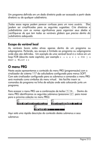 Um programa definido em um dado diretório pode ser acessado a partir deste
diretório ou de qualquer subdiretório.

Todas essas regras podem parecer confusas para um novo usuário. Elas
podem ser simplificadas para as seguintes sugestões: Crie diretórios e
subdiretórios com os nomes significativos para organizar seus dados e
certifique-se de que tem todas as variáveis globais que precisa dentro do
subdiretório adequado.


Escopo da variável local
As variáveis locais estão ativas apenas dentro de um programa ou
subprograma. Portando, seu escopo é limitado ao programa ou subprograma
onde elas são definidas. Um exemplo de uma variável local é o índice em um
loop FOR (descrito neste capítulo), por exemplo « → n x « 1 n FOR j x
NEXT n    LIST » »


O menu PRG
Nesta seção apresentamos o conteúdo do menu PRG (programação) com o
sinalizador de sistema 117 da calculadora configurado para menus SOFT.
Com este sinalizador configurado para os submenus e comandos o menu PRG
será mostrado como símbolos do menu virtual. Isto facilita inserir os
comandos do programa na linha de edição onde está colocando junto um
programa.

Para acessar o menu PRG use a combinação de teclas „°. Dentro do
menu PRG identificamos os seguintes submenus (pressione L para mover
para a próxima coleção no menu PRG):




Aqui está uma rápida descrição do conteúdo destes submenus e seus
submenus:




                                                                Página 21-5
 