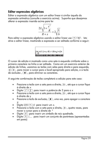 Editar expressões algébricas
Editar a expressão algébrica com um editor linear é similar àquela da
expressão aritmética (consulte o exercício acima). Suponha que desejemos
alterar a expressão inserida acima para ler

                                   x2
                            2L 1 +
                                    R +2 L
                                R+x      b
Para editar a expressão algébrica usando o editor linear use „˜. Isto
ativa o editor linear, mostrando a expressão a ser editada conforme a seguir:




O cursor de edição é mostrado como uma seta à esquerda cintilante sobre o
primeiro caractere na linha a ser editada. Como em um exercício anterior de
edição de linhas, usaremos as teclas com setas para direita e para esquerda,
š™, para mover o cursor para o local apropriado para edição, e a tecla
de exclusão , ƒ, para eliminar os caracteres.

A seguinte combinação de teclas completará a edição para este caso:

    •   Pressione a tecla com a seta para a direita, ™, até que o cursor fique
        à direita de x
    •   Digite Q2 para inserir a potência de 2 para o x
    •   Pressione a tecla com a seta para a direita, ™, até que o cursor fique
        à direita de y
    •   Pressione a tecla de exclusão, ƒ, uma vez, para apagar o caractere
        y.
    •   Digite ~„x para inserir um x.
    •   Pressione a tecla com a seta para a direita, ™, quatro vezes, para
        mover o cursor para a direita de *
    •   Digite R para inserir um símbolo de raiz quadrada.
    •   Digite „Ü para inserir um conjunto de parênteses (apresentadas
        em pares)




                                                                     Página 2-9
 
