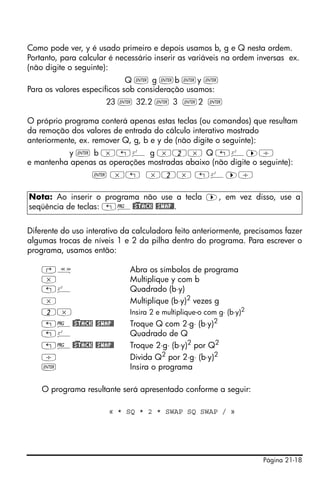 Como pode ver, y é usado primeiro e depois usamos b, g e Q nesta ordem.
Portanto, para calcular é necessário inserir as variáveis na ordem inversas ex.
(não digite o seguinte):
                             Q ` g `b `y `
Para os valores específicos sob consideração usamos:
                      23 ` 32.2 ` 3 `2 `

O próprio programa conterá apenas estas teclas (ou comandos) que resultam
da remoção dos valores de entrada do cálculo interativo mostrado
anteriormente, ex. remover Q, g, b e y de (não digite o seguinte):
          y ` b *„º g *2* Q „º™/
e mantenha apenas as operações mostradas abaixo (não digite o seguinte):
                  ` *„ *2* „º™/

Nota: Ao inserir o programa não use a tecla ™, em vez disso, use a
seqüência de teclas: „°@)STACK @SWAP@.


Diferente do uso interativo da calculadora feito anteriormente, precisamos fazer
algumas trocas de níveis 1 e 2 da pilha dentro do programa. Para escrever o
programa, usamos então:

    ‚å                       Abra os símbolos de programa
    *                        Multiplique y com b
    „º                       Quadrado (b⋅y)
    *                        Multiplique (b⋅y)2 vezes g
    2*                       Insira 2 e multiplique-o com g⋅ (b⋅y)2
    „°@)STACK @SWAP@         Troque Q com 2⋅g⋅ (b⋅y)2
    „º                       Quadrado de Q
    „°@)STACK @SWAP@         Troque 2⋅g⋅ (b⋅y)2 por Q2
    /                        Divida Q2 por 2⋅g⋅ (b⋅y)2
    `                        Insira o programa

    O programa resultante será apresentado conforme a seguir:

                       « * SQ * 2 * SWAP SQ SWAP / »




                                                                      Página 21-18
 