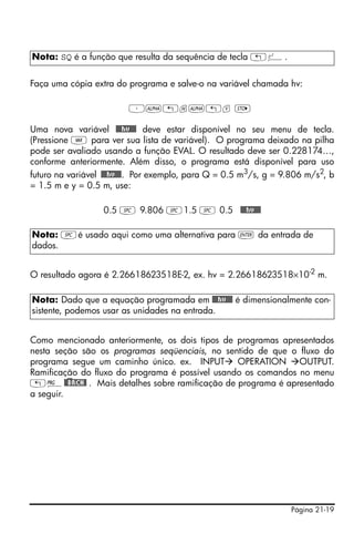 Nota: SQ é a função que resulta da sequência de tecla „º.


Faça uma cópia extra do programa e salve-o na variável chamada hv:

                         ³~„h~„v K

Uma nova variável @@@hv@@@ deve estar disponível no seu menu de tecla.
(Pressione J para ver sua lista de variável). O programa deixado na pilha
pode ser avaliado usando a função EVAL. O resultado deve ser 0.228174…,
conforme anteriormente. Além disso, o programa está disponível para uso
futuro na variável @@@hv@@@. Por exemplo, para Q = 0.5 m3/s, g = 9.806 m/s2, b
= 1.5 m e y = 0.5 m, use:

                  0.5 # 9.806 #1.5 # 0.5 @@@hv@@@

Nota: #é usado aqui como uma alternativa para ` da entrada de
dados.


O resultado agora é 2.26618623518E-2, ex. hv = 2.26618623518×10 -2 m.

Nota: Dado que a equação programada em @@@hv@@@ é dimensionalmente con-
sistente, podemos usar as unidades na entrada.


Como mencionado anteriormente, os dois tipos de programas apresentados
nesta seção são os programas seqüenciais, no sentido de que o fluxo do
programa segue um caminho único. ex. INPUT OPERATION OUTPUT.
Ramificação do fluxo do programa é possível usando os comandos no menu
„°@)@BRCH@ . Mais detalhes sobre ramificação de programa é apresentado
a seguir.




                                                                  Página 21-19
 