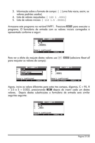 3. Informação sobre o formato de campo: { } (uma lista vazia, assim, os
       valores padrões usados)
    4. Lista de valores reajustados: { 120 1 .0001}
    5. Lista de valores iniciais: { 110 1.5 .00001}

Armazene este programa na variável INFP1. Pressione @INFP1 para executar o
programa. O formulário de entrada com os valores iniciais carregados é
apresentado conforme a seguir:




Para ver o efeito do reajuste destes valores use L @RESET (selecione Reset all
para reajustar os valores de campo):




Agora, insira os valore diferentes para estes tres campos, digamos, C = 95, R
= 2.5 e S = 0.003, pressionando @@@OK@@@ depois de inserir cada um destes
valores. Depois destas substituições o formulário de entrada será similar
seguirão seguinte:




                                                                   Página 21-30
 