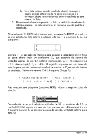 b. Uma lista {objeto_exibido resultado_objeto} para que o
                objeto_exibido esteja listado na caixa de seleção e o
                resultado_objeto seja selecionado como o resultado se esta
                seleção for feita.
    3. Um número indicando a posição na lista de definição de seleção da
       seleção padrão. Se este número for 0, nenhuma seleção padrão é
       ressaltada.

Ativar a função CHOOSE retornará um zero, se uma ação @CANCEL for usada, e
se uma seleção for feita retorna a seleção feita (ex. v) e o número 1, ex., na
pilha RPN:

                           2:                 v
                           1:                 1

Exemplo 1 – A equação de Manning para calcular a velocidade em um fluxo
de canal aberto inclui um coeficiente, Cu, que depende do sistema de
unidades usadas. Se usar S.I. (sistema internacional), Cu = 1.0, enquanto usa
o E.S. (sistema inglês), Cu = 1.486. O seguinte programa usa uma caixa de
seleção para permitir que o usuário selecione o valor de Cu através do sistema
de unidades. Salve-o na variável CHP1 (Programa Choose 1):


          « “Units coefficient” { { “S.I. units” 1}
               { “E.S. units” 1.486}          } 1 CHOOSE »

Para executar este programa (pressione @CHP1). Mostra a seguinte caixa de
seleção:




Dependendo de se você seleciona unidades de S.I. ou unidades de E.S., a
função CHOOSE lugares um valor de 1 ou um valor de 1,486 no nível 2 e um
1 da pilha no nível 1. Se cancelar a caixa de seleção, CHOOSE retorna para
zero (0).




                                                                   Página 21-33
 