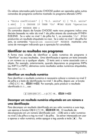 Os valores retornados pela função CHOOSE podem ser operados pelos outros
comandos do programa conforme mostrado no programa alterado CHP2:


« “Units coefficient” { { “S.I. units” 1} { “E.S. units”
1.486}   } 1 CHOOSE IF THEN “Cu”     TAG ELSE “Operation
cancelled” MSGBOX END »
Os comandos depois da função CHOOSE neste novo programa indica uma
decisão baseada no valor do nível 1 da pilha através da construção IF-THEN-
ELSE-END. Se o valor no nível 1 da pilha for 1, os comandos “Cu”          TAG
produzirão um resultado etiquetado no visor. Se o valor no nível 1 da pilha for
zero, os comandos “Operation cancelled” MSGBOX mostrarão uma
caixa de mensagem indicando que a operação foi cancelada.

Identificar os resultados nos programas
A forma mais simples de identifica