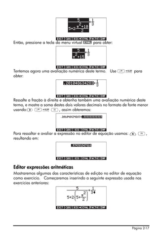 Então, pressione a tecla do menu virtual @EVAL para obter:




Tentemos agora uma avaliação numérica deste termo. Use …ï para
obter:




Ressalte a fração à direita e obtenha também uma avaliação numérica deste
termo, e mostre a soma destes dois valores decimais no formato de fonte menor
usando:™ …ï C, assim obteremos:




Para ressaltar e avaliar a expressão no editor de equação usamos: — D,
resultando em:




Editar expressões aritméticas
Mostraremos algumas das características de edição no editor de equação
como exercício. Começaremos inserindo a seguinte expressão usada nos
exercícios anteriores:




                                                                   Página 2-17
 