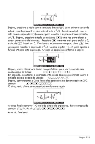 Depois, pressione a tecla com a seta para baixo (˜) para ativar o cursor de
edição ressaltando o 3 no denominador de π 2/3. Pressione a tecla com a
seta para a esquerda (š) uma vez para ressaltar o expoente 2 na expressão
π 2/3. Depois, pressione a tecla de exclusão (ƒ) uma vez para alterar o
cursor para cursor de inserção. Pressione ƒ uma vez mais para excluir o 2,
e depois 5 inserir um 5. Pressione a tecla com a seta para cima (—) três
vezes para ressaltar a expressão π 2/3. Depois, digite ‚¹ para aplicar a
função LN para esta expressão. O visor se apresenta conforme a seguir:




Depois, vamos alterar o 5 dentro dos parênteses para um ½ usando esta
combinação de teclas:              šƒƒ1/2
Em seguida, ressaltamos a expressão inteira nos parênteses e iremos inserir o
símbolo da raiz quadrada usando:       ————R
Depois, converteremos o 2 na frente dos parênteses no denominado em 2/3
usando:           šƒƒ2/3
O visor, nesta altura, se apresentará conforme a seguir:




A etapa final é remover 1/3 no lado direito da expressão. Isto é conseguido
usando: —————™ƒƒƒƒƒ
A versão final será:




                                                                    Página 2-19
 