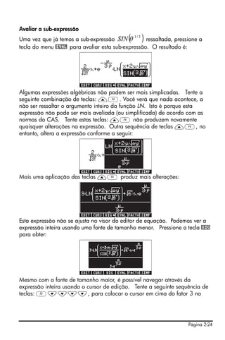Avaliar a sub-expressão
Uma vez que já temos a sub-expressão SIN θ  ( )
                                              1/ 3
                                                   ressaltada, pressione a
tecla do menu @EVAL para avaliar esta sub-expressão. O resultado é:




Algumas expressões algébricas não podem ser mais simplicadas. Tente a
seguinte combinação de teclas: —D. Você verá que nada acontece, a
não ser ressaltar o argumento inteiro da função LN. Isto é porque esta
expressão não pode ser mais avaliada (ou simplificada) de acordo com as
normas do CAS. Tente estas teclas: —D não produzem novamente
quaisquer alterações na expressão. Outra sequência de teclas —D, no
entanto, altera a expressão conforme a seguir:




Mais uma aplicação das teclas —D produz mais alterações:




Esta expressão não se ajusta no visor do editor de equação. Podemos ver a
expressão inteira usando uma fonte de tamanho menor. Pressione a tecla @BIG
para obter:




Mesmo com a fonte de tamanho maior, é possível navegar através da
expressão inteira usando o cursor de edição. Tente a seguinte sequência de
teclas: C˜˜˜˜, para colocar o cursor em cima do fator 3 no




                                                                    Página 2-24
 