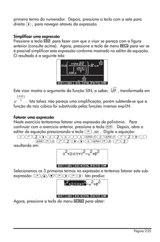 primeiro termo do numerador. Depois, pressione a tecla com a seta para
direita ™, para navegar através da expressão.


Simplificar uma expressão
Pressione a tecla @BIG para fazer com que o visor se pareça com a figura
anterior (consulte acima). Agora, pressione a tecla de menu @SIMP para ver se
é possível simplificar esta expressão conforme mostrado no editor de equação.
O resultado é a seguinte tela:




                                                        3
Este visor mostra o argumento da função SIN, a saber,       θ , transformada em
 LN (θ )
 e 3
      . Isto talvez não pareça uma simplificação, porém subtende-se que a
função da raiz cúbica foi substituída pelas funções inversas exp-LN.

Fatorar uma expressão
Neste exercício tentaremos fatorar uma expressão de polinômio. Para
continuar com o exercício anterior, pressione a tecla `. Depois, abra o
editor de equação pressionando a tecla ‚O. Digite a equação:
  XQ2™+2*X*~y+~y Q2™-
            ~‚a Q2™™+~‚b Q2
resultando em:




Selecionemos os 3 primeiros termos na expressão e tentemos fatorar esta sub-
expressão: ‚—˜‚™‚™ Isto produz:




Agora, pressione a tecla do menu @FACTO para obter:




                                                                      Página 2-25
 