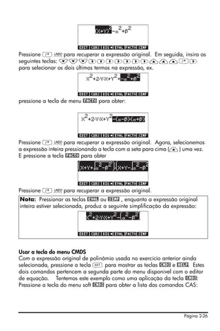 Pressione ‚¯para recuperar a expressão original. Em seguida, insira as
seguintes teclas: ˜˜˜™™™™™™™———‚™
para selecionar os dois últimos termos na expressão, ex.




pressione a tecla de menu @FACTO para obter:




Pressione ‚¯para recuperar a expressão original. Agora, selecionemos
a expressão inteira pressionando a tecla com a seta para cima (—) uma vez.
E pressione a tecla @FACTO para obter




Pressione ‚¯para recuperar a expressão original.
Nota: Pressionar as teclas @EVAL ou @SIMP , enquanto a expressão original
inteira estiver selecionada, produz a seguinte simplificação da expressão:




Usar a tecla do menu CMDS
Com a expressão original de polinômio usada no exercício anterior ainda
selecionada, pressione a tecla L para mostrar as teclas @CMDS e @HELP. Estes
dois comandos pertencem a segunda parte do menu disponível com o editor
de equação. Tentemos este exemplo como uma aplicação da tecla @CMDS:
Pressione a tecla do menu soft @CMDS para obter a lista dos comandos CAS:




                                                                    Página 2-26
 