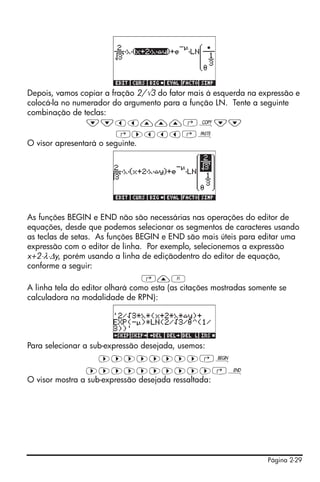 Depois, vamos copiar a fração 2/√3 do fator mais á esquerda na expressão e
colocá-la no numerador do argumento para a função LN. Tente a seguinte
combinação de teclas:
                ˜˜šš———‚¨˜˜
                         ‚™ššš‚¬
O visor apresentará o seguinte.




As funções BEGIN e END não são necessárias nas operações do editor de
equações, desde que podemos selecionar os segmentos de caracteres usando
as teclas de setas. As funções BEGIN e END são mais úteis para editar uma
expressão com o editor de linha. Por exemplo, selecionemos a expressão
x+2⋅λ⋅Δy, porém usando a linha de ediçãodentro do editor de equação,
conforme a seguir:
                                 ‚—A
A linha tela do editor olhará como esta (as citações mostradas somente se
calculadora na modalidade de RPN):




Para selecionar a sub-expressão desejada, usemos:
                    ™™™™™™™™‚¢
                ™™™™™™™™™™‚¤
O visor mostra a sub-expressão desejada ressaltada:




                                                                   Página 2-29
 