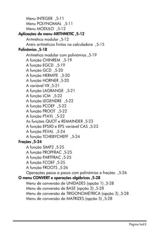 Menu INTEGER ,5-11
     Menu POLYNOMIAL ,5-11
     Menu MODULO ,5-12
Aplicações do menu ARITHMETIC ,5-12
     Aritmética modular ,5-12
     Anéis arítméticos finitos na calculadora ,5-15
Polinômios ,5-18
     Aritmética modular com polinômios ,5-19
     A função CHINREM ,5-19
     A função EGCD ,5-19
     A função GCD ,5-20
     A função HERMITE ,5-20
     A função HORNER ,5-20
     A variável VX ,5-21
     A função LAGRANGE ,5-21
     A função LCM ,5-22
     A função LEGENDRE ,5-22
     A função PCOEF ,5-22
     A função PROOT ,5-22
     A função PTAYL ,5-22
     As funções QUOT e REMAINDER ,5-23
     A função EPSX0 e EPS variável CAS ,5-23
     A função PEVAL ,5-24
     A função TCHEBYCHEFF ,5-24
Frações ,5-24
     A função SIMP2 ,5-25
     A função PROPFRAC ,5-25
     A função PARTFRAC ,5-25
     A função FCOEF ,5-25
     A função FROOTS ,5-26
     Operações passo a passo com polinômios e frações ,5-26
O menu CONVERT e operações algébricas ,5-28
     Menu de conversão de UNIDADES (opção 1) ,5-28
     Menu de conversão de BASE (opção 2) ,5-28
     Menu de conversão de TRIGONOMÉTRICA (opção 3) ,5-28
     Menu de conversão de MATRIZES (opção 5) ,5-28




                                                              Página Índ-5
 