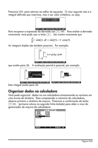 Pressione ` para retornar ao editor de equação. O visor seguinte não é a
integral definida que inserimos, mas o seu valor simbólico, ou seja,




Para recuperar a expressão da derivada use ‚¯. Para avaliar a derivada
novamente, você pode usar a tecla D. Isto mostra novamente que
                       τ
                     ∫ t ⋅ sin(t ) ⋅ dt = sin(τ ) − τ ⋅ cos(τ )
                      0

As integrais duplas são também possíveis. Por exemplo,




que avalia para 36. A avaliação parcial é possível, por exemplo:




Esta integral avalia para 36.

Organizar dados na calculadora
Você pode organizar dados na sua calculadora armazenando as variáveis em
uma árvore de diretório. Para compreender a memória da calculadora,
observe primeiro o diretório de arquivo. Pressione a combinação de teclas
„¡ (primeira coluna na segunda linha teclado) para obter o visor do
gerenciador de arquivo da calculadora:




                                                                   Página 2-34
 