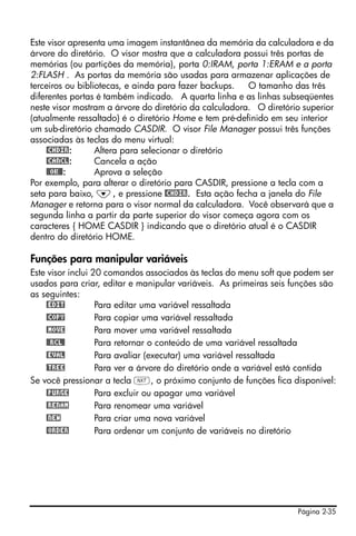 Este visor apresenta uma imagem instantânea da memória da calculadora e da
árvore do diretório. O visor mostra que a calculadora possui três portas de
memórias (ou partições da memória), porta 0:IRAM, porta 1:ERAM e a porta
2:FLASH . As portas da memória são usadas para armazenar aplicações de
terceiros ou bibliotecas, e ainda para fazer backups.   O tamanho das três
diferentes portas é também indicado. A quarta linha e as linhas subseqüentes
neste visor mostram a árvore do diretório da calculadora. O diretório superior
(atualmente ressaltado) é o diretório Home e tem pré-definido em seu interior
um sub-diretório chamado CASDIR. O visor File Manager possui três funções
associadas às teclas do menu virtual:
     @CHDIR:      Altera para selecionar o diretório
     @CANCL:      Cancela a ação
     @@OK@@:      Aprova a seleção
Por exemplo, para alterar o diretório para CASDIR, pressione a tecla com a
seta para baixo, ˜, e pressione @CHDIR. Esta ação fecha a janela do File
Manager e retorna para o visor normal da calculadora. Você observará que a
segunda linha a partir da parte superior do visor começa agora com os
caracteres { HOME CASDIR } indicando que o diretório atual é o CASDIR
dentro do diretório HOME.

Funções para manipular variáveis
Este visor inclui 20 comandos associados às teclas do menu soft que podem ser
usados para criar, editar e manipular variáveis. As primeiras seis funções são
as seguintes:
     @EDIT         Para editar uma variável ressaltada
     @COPY         Para copiar uma variável ressaltada
     @MOVE         Para mover uma variável ressaltada
     @@RCL@        Para retornar o conteúdo de uma variável ressaltada
     @EVAL         Para avaliar (executar) uma variável ressaltada
     @TREE         Para ver a árvore do diretório onde a variável está contida
Se você pressionar a tecla L, o próximo conjunto de funções fica disponível:
     @PURGE        Para excluir ou apagar uma variável
     @RENAM        Para renomear uma variável
     @NEW          Para criar uma nova variável
     @ORDER        Para ordenar um conjunto de variáveis no diretório




                                                                    Página 2-35
 