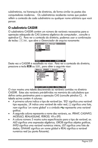 subdiretórios, na hierarquia de diretórios, de forma similar às pastas dos
computadores modernos. Os subdiretórios receberão nomes que podem
refletir o conteúdo de cada subdiretório ou qualquer nome arbitrário que você
pensar.

O subdiretório CASDIR
O subdiretório CASDIR contém um número de variáveis necessárias para a
operação adequada do CAS (sistema algébrico do computador , consulte o
apêndice C). Para ver o conteúdo do diretório, podemos usar a combinação
de teclas: „¡que abre o Gerenciador de arquivo novamente:




Desta vez o CASDIR é ressaltado no visor. Para ver o conteúdo do diretório,
pressione a tecla @@OK@@ ou `, para obter o seguinte visor:




O visor mostra uma tabela descrevendo as variáveis contidas no diretório
CASDIR. Estas são variáveis pré-definidas na memória da calculadora que
define certos parâmetros para a operação CAS (consulte pêndice C). A
tabela acima contém 4 colunas:
• A primeira coluna indica o tipo de variável (ex. ‘EQ’ significa uma variável
    tipo equação, |R indica uma variável de valor real, { } significa uma lista,
    nam significa ‘um nome global’ e o símbolo       representa uma variável
    gráfica.
• A segunda coluna representa o nome das variáveis, ex. PRIMIT, CASINFO,
    MODULO, REALASSUME, PERIOD, VX e EPS.
• A coluna número 3 mostra outra especificação para o tipo de variável, ex.
    ALG significa uma expressão algébrica, GROB significa objetos gráficos,
    INTG significa uma variável numérica inteira, LIST significa uma lista de
    dados, GNAME significa um nome global e REAL significa a variável
    numérica real (ou ponto flutuante).


                                                                      Página 2-37
 