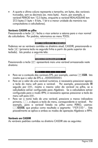 •   A quarta e última coluna representa o tamanho, em bytes, das variáveis
    truncadas, sem os decimais (ex. meio byte). Assim, por exemplo, a
    variável PERIOD tem 12,5 bytes, enquanto a variável REALASSUME tem
    27,5 bytes (1 byte = 8 bits, 1 bit é a menor unidade da memória nos
    computadores e calculadoras).

Variáveis CASDIR na pilha
Pressionando a tecla $ fecha o visor anterior e retorna para o visor normal
da calculadora. Por padrão, retornamos ao menu TOOL:



Podemos ver as variáveis contidas no diretório atual, CASDIR, pressionando a
tecla J (primeira tecla na segunda linha a partir da parte superior do
teclado). Isto produz a seguinte tela:



Pressionando a tecla L apresentará mais uma variável armazenada neste
diretório:



•   Para ver o conteúdo das variáveis EPS, por exemplo, usemos ‚@EPS@. Isto
    mostra que o valor de EPS é .0000000001
•   Para ver o valor de uma variável numérica, é necessário pressionar apenas
    a tecla do menu soft para a variável.      Por exemplo, pressionando cz
    seguido por `, mostra o mesmo valor da variável na pilha, se a
    calculadora estiver configurada para Algebraic. Se a calculadora estiver
    configurada para o modo RPN, é necessário apenas pressionar a tecla do
    menu soft para `.
•   Para ver o nome todo de uma variável, pressione a marca indicadora
    primeiro, ³, e depois a tecla do menu, correspondente à variável. Por
    exemplo, para a variável listada na pilha como PERIO, usamos:
    ³@PERIO@, que produz como resultado o segmento: 'PERIOD'. Este
    procedimento se aplica a ambos os modos de operação Algebraic e RPN.


Variáveis em CASDIR
As variáveis padrões contidas no diretório CASDIR são as seguintes:




                                                                      Página 2-38
 