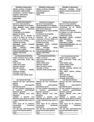 -Detalles Irrelevantes-                  -Detalles Irrelevantes-                -Detalles Irrelevantes-
-Nubes, sombras: ansiedad.               -Nubes, sombras: ansiedad              -Bastones, espadas, armas:
-Montañas: defensividad.                 -Arbustos/excesivos:                   agresión, preocupación sexual.
-Escalones y caminos largos o            inseguridad.                           -Otros:______________________
angostos: aislamiento.                   -Otro:_______________________
-Arbustos/excesivos:
inseguridad.
-Otros: ______________________
     -Detalles Extravagantes-                 -Detalles Extravagantes-               -Detalles Extravagantes-
Común en niños pequeños.                 Común en niños pequeños.               Común en niños pequeños:
-Dimensionalidad en los detalles:        -Dimensionalidad en los detalles:      -Dimensionalidad en los detalles-
Casa dibujada como plano:                Unidimensional: recursos inferiores    -Sombreado de los detalles
conflicto     grave,     paranoia,       para buscar satisfacción.              Excesivo: ansiedad
organicidad.                             Bidimensional sin cerrar: pérdida      -Secuencia de los detalles:
-Sombreado en los detalles:              de control.                            (la cabeza y la cara usualmente
Excesivo: ansiedad.                      -Sombreado de los detalles:            se dibujan primero)
-Secuencia de los detalles: lo           Excesivo: ansiedad.                    -Calidad de la línea:
usual es el techo, los muros, la         -Secuencia de los detalles:            Recargada: tensión, ansiedad,
puerta y la ventana o la línea           usualmente el tronco, follaje o la     vigor, organicidad.
base, los muros y el techo.              punta, las ramas y el tronco           Débil:      indecisión,     miedo,
-Calidad de la línea:                    -Calidad de la línea:                  inseguridad, yo débil.
Recargada: tensión, ansiedad,            Recargada: tensión, ansiedad,          Fragmentada/dificultad con los
vigor, organicidad.                      vigor, organicidad.                    ángulos: organicidad.
Débil:      indecisión,       miedo,     Débil:      indecisión,     miedo,     -Otros:______________________
inseguridad, yo débil.                   inseguridad, yo débil.
Fragmentada/dificultad con los           Fragmentada/dificultad con los
ángulos: organicidad.                    ángulos: organicidad.
-Otros:______________________            -Otros:______________________
   -Uso Convencional del Color-             -Uso Convencional del Color-           -Uso Convencional del Color-
-Negro: contornos, humo, cercas          -Negro: contornos.                     -Negro: contornos, cabello.
-Azul, azul-verde: fondo, cielo,         -Azul, azul-verde: fondo, cielo.       -Azul, azul-verde: fondo, cielo,
cortinas.                                -Café: tronco.                         ojos.
-Café: muros.                            -Verde: follaje, pasto.                -Café: cabello, ropa.
-Vede: techo, pasto.                     -Naranja: naranjas.                    -Verde: suéteres, pasto.
-Naranja: naranjas.                      -Rojo: manzanas, cerezas.              -Naranja: suéteres.
-Morado: cortinas.                       -Amarillo: sol, flores.                -Morado: bufandas, artículos de
-Rojo:     chimenea,        ladrillos,   -Amarillo-verde: paisaje, pasto.       vestir menores.
manzanas, cerezas.                                                              -Rojo: labios, suéteres, vestidos,
-Amarillos: sol, flores.                                                        cabello.
-Amarillo-verde: paisaje, pasto.                                                -Rosa: piel, ropa.
                                                                                -Amarillo: sol, cabello.
                                                                                -Amarillo-verde: pasto.
      -Uso General del Color-                  -Uso General del Color-                -Uso General del Color-
-Elección del color: perturbación        -Elección del color: perturbación      -Elección del color: perturbación
general.                                 general.                               general.
-Mezclas             extravagantes:      -Mezclas             extravagantes:    -Mezclas             extravagantes:
perturbación grave.                      perturbación grave.                    perturbación grave.
-El color utilizado únicamente en        -El color utilizado únicamente en      -El color utilizado únicamente en
el    contorno:     superficialidad,     el    contorno:     superficialidad,   el     contorno:    superficialidad,
reticencia, oposición.                   reticencia, oposición.                 reticencia, oposición.
-Blanco utilizado como color:            -Blanco utilizado como color:          -Blanco utilizado como color:
alienación.                              alienación.                            alienación.
-Calidad      o    tamaño       muy      -Calidad      o    tamaño       muy    -Calidad      o    tamaño       muy
diferentes de los dibujos en blanco      diferentes de los dibujos en blanco    diferentes de los dibujos en blanco
y negro: habilidad para tolerar el       y negro: habilidad para tolerar el     y negro: habilidad para tolerar el
afecto.                                  afecto.                                afecto.
-Color fuera de los contornos:           -Color fuera de los contornos:         -Color fuera de los contornos:
impulsividad,            inmadurez,      impulsividad,            inmadurez,    impulsividad,            inmadurez,
organicidad.                             organicidad.                           organicidad.
-Uso del color extremadamente            -Uso del color extremadamente          -Uso del color extremadamente
inusual: Perturbación general.           inusual: Perturbación general.         inusual: Perturbación general.
Listar:_______________________           Listar:_______________________         Listar:_______________________
-Otro:______________________             -Otro:______________________           -Otro:______________________
 
