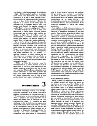 Los dibujos a color hechos después de los dibujos    que el clínico tenga a cerca de las presiones
a lápiz y del interrogatorio posterior, se realizan   intrapersonales, interpersonales y ambientales
para evocar una experiencia mas profunda              del cliente. EL informe y la discusión a cerca de
(capítulo5). Si se van a hacer dibujos a color,       los resultados del H-T-P deberán apoyarse en el
primero solicite al sujeto que nombre los colores     conocimiento de las bases teóricas y de
que se le den. Anote cualquier indicación de          investigación propuestas en el capítulo 5, en la
ceguera a los colores en el Folleto para la           experiencia clínica y en el conocimiento de la
interpretación y considere referirlo para una         literatura relevante a cerca del dibujo
prueba más formal. En seguida, marque el              proyectivo.
cuadro “Color” en la primera página del Folleto.         Este capítulo se divide en cuatro secciones. La
   Presente el dibujo de la casa, el árbol y la       primera proporciona las instrucciones generales a
persona de la misma forma y con las mismas            cerca de al evaluación del dibujo. La segunda
instrucciones que se dieron para realizar los         sección, Características generales del dibujo, cita
dibujos a lápiz. En el Folleto para la                los conceptos interpretativos más comúnmente
interpretación y considere referido para una          utilizados al evaluar las observaciones generales
prueba más formal. En seguida, marque el              de la conducta; las características del dibujo, y el
cuadro “Color” en la primera página del Folleto.      material proporcionado por la entrevista que
   Como en los primeros dibujos, el propósito         sea relevante para los tres dibujos del H-T-P. La
principal es obtener tanta información como sea       tercera sección, Rasgos específicos del dibujo de
posible a cerca del contenido y del contexto de       figuras, describe rasgos determinados para cada
cada dibujo. Sin embargo, para minimizar el           figura y discute su posible importancia clínica; se
tiempo y el cansancio, puede hacer únicamente         incluye también material de la entrevista
las preguntas sugeridas para el interrogatorio        específico para cada figura. La cuarta sección,
que estén marcadas con un asterisco (*).              Estudios de casos, presenta ejemplos del análisis
Además, pregunte al sujeto acerca de las              integrado de las características de dibujo
diferencias muy marcadas entre los dibujos a          observadas,      respuestas    al    interrogatorio
color y los hechos a lápiz así como sobre el          posterior, la historia clínica del paciente y los
significado de la omisión o del tratamiento poco      resultados de otros instrumentos de evaluación.
usual de los detalles.                                Los resúmenes de los casos de sujetos cuyos
      Utilice la Lista de conceptos para la           dibujos se encuentran, pero que no se discuten en
interpretación de la misma manera en que se           la sección de Estudios de casos, pueden
utilizó para los dibujos a lápiz. Para evaluar los    encontrarse en el Apéndice A. Los clínicos que se
dibujos a color, se proporciona una lista de usos     encuentran en entrenamientos para el uso del
convencionales del color. Se aconseja utilizar una    H-T-P pueden considerar útil llenar las listas de
sección adicional a la Lista, “Usos generales del     características para cada grupo de dibujos antes
color”, para anotar las características específicas   de leer los casos y el comentario respectivo que se
del dibujo relacionadas con el color y que            encuentran en este Manual.
puedan asociarse con alguna psicopatología.
                                                      EVALUACIÓN DEL DIBUJO
                                                         Revise la ubicación, el tamaño, la orientación y


             INTERPRETACIÓN
__________________________________________
                                             3        la calidad general del dibujo, así como las
                                                      desviaciones en áreas generales incluidas en la
                                                      lista de rasgos y que puedan tener alguna
                                                      importancia clínica. En la figura 2 se presenta el
                                                      dibujo muestra de una casa. Haga una marca
El material obtenido durante la sesión del H-T-       (/) junto a cada área donde aparezcan
P no será “calificado” en el sentido usual de al      características desviadas (figura 3). Diríjase a las
palabra. El Folleto para la interpretación del H-     secciones de interpretación en este capítulo para
T-P es solamente un instrumento que ayuda al          evaluar la posible relevancia de este aspecto
clínico a enfocarse en rasgos relevantes en el        para el sujeto en cuestión. Por ejemplo, en la
dibujo del cliente para el desarrollo de una          figura 2, la chimenea se dibujó primero muy
interpretación clínica. El      material en este      larga, después se borró y se redibujó más
capítulo y en el 4, se diseñó como una guía para      pequeña, con un ángulo irregular. Después de
el desarrollo de hipótesis interpretativas a cerca    consultar Habilidad critica y Borrado en la
de la importancia clínica de los dibujos del          sección de Características generales del dibujo en
cliente; estas hipótesis no deben utilizarse por sí   este capítulo, puede observarse que debido a
solas para el diagnóstico de psicopatología. Sin      que no existen más borraduras en este dibujo, no
embargo una vez formuladas, pueden                    debe marcarse “Borrado” en la figura 3- Se
combinarse para profundizar la comprensión            marcó “Énfasis en los detalles” porque la
 