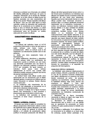 chimenea se enfatizó con el borrado y la calidad      dibujos del árbol generalmente toman entre 2 y
del detalle redibujado disminuyó, así como la         30 minutos para completarse. Los individuos que
categoría “Chimenea” en la sección de “Detalles       dibujan con rapidez inusual, al parecer tratan de
esenciales” en la lista. Ahora se deben buscar las    deshacerse de una tarea poco placentera.
hipótesis asociadas con esta característica del       Aquellos que toman demasiado tiempo en cada
dibujo en la sección “Rasgos específicos del dibujo   dibujo pueden estar mostrando renuencia a
de figuras”. Una vez que cada figura se haya          producir algo o un intenso significado emocional
valorado, evalúe las respuestas del cuestionario      relacionado con el simbolismo involucrado, o
(figura 4), la consistencia en la calidad de una      ambos. Los individuos maniacos tardan mucho
figura a otra, la historia del cliente y su edad      tiempo debido a la gran cantidad de detalles
(capítulo 4); y los resultados disponibles de otras   irrelevantes        que dibujan. Los obsesivo-
evaluaciones para así formular un análisis            compulsivos también toman mucho tiempo
adecuado de la sesión de dibujo.                      debido       a     su     tendencia     a    dibujar
                                                      meticulosamente cada detalle relevante. Si un
  CARACTERÍSTICAS GENERALES DEL                       individuo no comienza a dibujar dentro de los 30
             DIBUJO                                   segundos que siguen después de haber recibido
                                                      las instrucciones, el potencial de psicopatología se
                                                      encuentra presente. Tal retraso sugiere conflicto;
ACTITUD                                               durante       el    interrogatorio    posterior   el
    La actitud del individuo hacia el H-T-P           examinador       debe tratar de identificar los
proporciona información a cerca de qué tanto el       factores que producen este conflicto.
sujeto    rechaza     una     tarea     nueva    y      Cuando un individuo hace una pausa por más
probablemente difícil. La actitud usual es de         de cinco segundos durante cada dibujo implica
aceptación. Las desviaciones pueden caer en dos       la existencia de un conflicto. La parte del objeto
extremos:                                             que está siendo dibujada, que fue dibujada en
a.- desde una clara aceptación hasta el               ese      momento        o    que     es    dibujada
hiperegotismo.                                        inmediatamente después de la pausa, puede
b.- desde indiferencia, derrotismo y abandono         representar la fuente del conflicto. Se debe
hasta el rechazo total. Los sentimientos de           investigar esta área durante el interrogatorio
impotencia cuando se enfrenta con una tarea           posterior. También deben investigarse las pausas
que demanda creatividad rara vez llevan al            durante los comentarios o al responder las
individuo con disfunción orgánica a rechazar el       preguntas del interrogatorio.
H-T-P por completo. De igual manera, un
individuo     hostil    pocas    veces     rechaza    HABILIDAD CRÍTICA Y BORRADO
abiertamente el H-T-P, aún cuando tales                  La habilidad para observar objetivamente el
individuos pueden rechazar cualquier otra forma       propio trabajo, criticarlo y aprender de la crítica
de examen psicológico formal.                         es una de las primeras funciones intelectuales
    La actitud hacia cada dibujo puede verse          que deben sobrellevarse en presencia de fuerte
influenciada por las asociaciones que el objeto       tensión emocional así como           de procesos
dibujado genera. La persona es el dibujo que con      orgánicos. Los comentarios verbales a cerca de
mayor frecuencia se rechaza. Existen diversas         la habilidad artística, tales como “Nunca me
razones para esto:                                    enseñaron       a    dibujar”    o   “Esto     está
a.- los problemas más importantes de los              completamente desproporcionado” son comunes.
individuos mal adaptados se encuentran en el          Cuando estos comentarios son excesivos, indican
área de las relaciones interpersonales;               posible patología, especialmente si no existe
b.- al parecer el dibujo de la figura humana          intento por corregir los errores identificados
genera más asociaciones a nivel conciente o           verbalmente. Los indicadores conductuales de
preconsciente que el del árbol o el de la casa.       autocrítica incluyen:
c.- los individuos mal ajustados se sienten           1.- Abandono de la figura incompleta,
incómodos al tener mayor conciencia de su             reiniciando el dibujo en algún otro lugar de la
cuerpo.                                               hoja, sin borrar el primer dibujo.
                                                      2.- Borradura sin intento de redibujar.
TIEMPO, LATENCIA, PAUSAS.                             Generalmente esto se limita a un solo detalle
  El tiempo que tarda el sujeto en completar los      que en apariencia ha provocado un fuerte
dibujos proporciona información valiosa a cerca       conflicto. El sujeto puede producir el detalle una
del significado de los objetos dibujados y de cada    vez, no dos.
una de sus partes. En general, el número de           3.- Borradura y redibujado. Si al redibujar hay
detalles y el método de presentación deben            un incremento en la calidad, es un buen signo.
justificar el tiempote producción del dibujo: los     Sin embargo, puede indicar patología si los
 