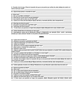 9.- Cuando mira la casa, ¿Tiene la impresión de que se encuentra por arriba de usted, debajo de usted o al
mismo nivel que usted? _________________________________________________________________________________
________________________________________________________________________________________________________
10.- ¿Qué le hace pensar o recordar la casa? ______________________________________________________________
________________________________________________________________________________________________________
11.- ¿Qué mas? _________________________________________________________________________________________
12.- ¿Es una casa feliz y amistosa? _______________________________________________________________________
13.- ¿Qué hay en la casa que le da esa impresión? ________________________________________________________
14.- ¿La mayoría de las casas son así? ¿Por qué? __________________________________________________________
15.-* ¿Cómo es el clima de este dibujo? (época del año y momento del día, cielo, temperatura) ______________
________________________________________________________________________________________________________
16.- ¿Qué tipo de clima le gusta? ________________________________________________________________________
17.- ¿A quién le recuerda esta casa? ¿Por qué? ____________________________________________________________
18.-* ¿Qué tipo de clima le gusta? ________________________________________________________________________
19.- * Si esto fuera una persona en lugar de (cualquier objeto dibujado de la casa). ¿Quién sería? ____________
________________________________________________________________________________________________________
20.- ¿Hacia dónde lleva la chimenea en esta casa? _______________________________________________________
21.- Interrogatorio acerca de la distribución (Dibujo y designación, por ejemplo ¿Qué cuarto permanece
sentado por cada ventana? ¿Quién se encuentra ahí generalmente? _______________________________________

                                                   ÁRBOL

22.-* ¿Qué clase de árbol es? ____________________________________________________________________________
23.- ¿Dónde se encuentra realmente ese árbol? ___________________________________________________________
24.-* ¿Aproximadamente qué edad tiene el árbol? _______________________________________________________
25.-* ¿Está vivo el árbol? ________________________________________________________________________________
26.- ¿Qué hay en él que le dé la impresión de estar vivo? _________________________________________________
27.- ¿Qué causó su muerte? (Si no está vivo) _____________________________________________________________
28.- ¿Volverá a estar vivo? ______________________________________________________________________________
29.- ¿Alguna parte del árbol está muerta? ¿Cuál? ¿Qué cree que ocasionó su muerte? ¿Por cuánto tiempo ha
estado muerta? ________________________________________________________________________________________
30.-* ¿A qué se parece más ese árbol, a un hombre o a una mujer? ________________________________________
31.- ¿Qué hay en el árbol que le da esa impresión? ________________________________________________________
32.- Si fuera una persona en lugar de un árbol, ¿Hacia dónde estaría mirando? ____________________________
33.- ¿El árbol se encuentra solo o dentro de un grupo de árboles? __________________________________________
34.- Cuando mira el árbol, ¿tiene la impresión de que se encuentra por encima de usted, debajo de usted o al
mismo nivel que usted? _________________________________________________________________________________
35.-* ¿Cómo es el clima de este dibujo? (Época del año y momento del día, cielo, temperatura) _____________
________________________________________________________________________________________________________
36.-* ¿Está soplando el viento en el dibujo? Muéstreme en qué dirección sopla ¿Qué clase de viento es?
________________________________________________________________________________________________________
37.- ¿Qué le recuerda ese árbol? _________________________________________________________________________
38.- ¿Qué más? _________________________________________________________________________________________
39.- ¿Es un árbol sano? ¿Qué le da esa impresión? ________________________________________________________
40.- ¿Es un árbol fuerte? ¿Qué le da esa impresión? _______________________________________________________
41.- ¿A quién le recuerda el árbol? _______________________________________________________________________
42.-* ¿Qué es lo que mas necesita el árbol? ¿Por qué? _____________________________________________________
43.- ¿Alguien ha lastimado alguna vez al árbol? ¿Por qué? ________________________________________________
44.-* Si esto fuera una persona en lugar de (cualquier objeto dibujado aparte del árbol). ¿Quién sería?
________________________________________________________________________________________________________
 